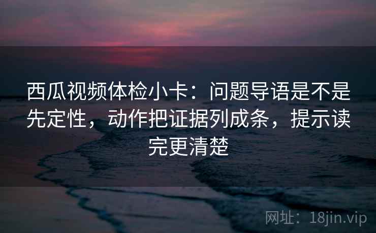 西瓜视频体检小卡：问题导语是不是先定性，动作把证据列成条，提示读完更清楚