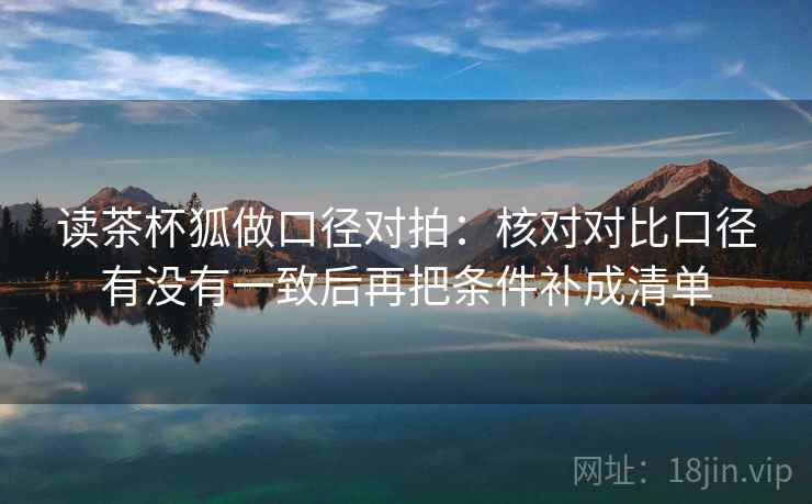 读茶杯狐做口径对拍:核对对比口径有没有一致后再把条件补成清单 读茶杯狐做口径对拍:核对对比口径有没有一致后再把条件补成清单