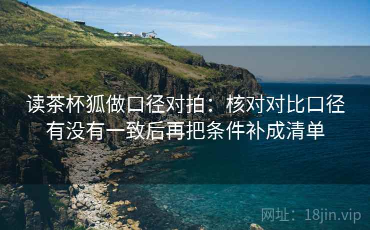 读茶杯狐做口径对拍:核对对比口径有没有一致后再把条件补成清单 读茶杯狐做口径对拍:核对对比口径有没有一致后再把条件补成清单