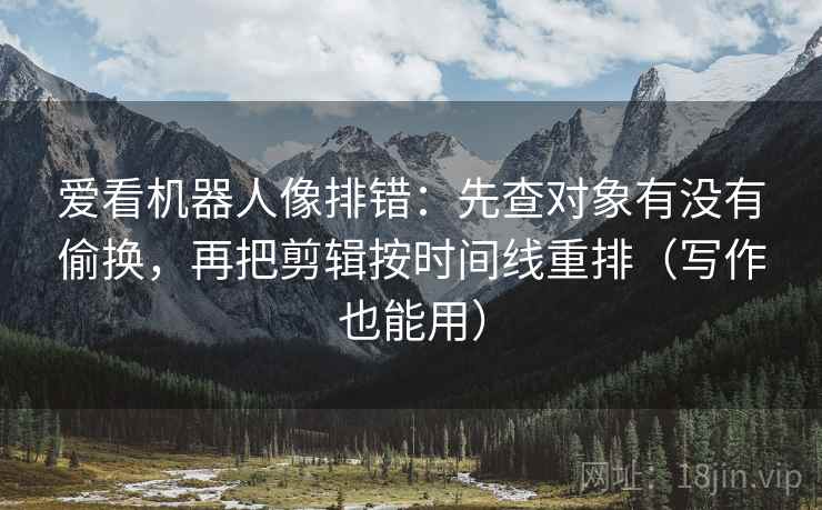 爱看机器人像排错:先查对象有没有偷换,再把剪辑按时间线重排(写作也能用) 爱看机器人像排错:先查对象有没有偷换,再把剪辑按时间线重排(写作也能用)