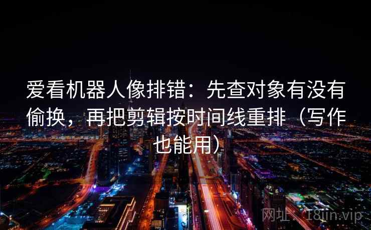 爱看机器人像排错:先查对象有没有偷换,再把剪辑按时间线重排(写作也能用) 爱看机器人像排错:先查对象有没有偷换,再把剪辑按时间线重排(写作也能用)