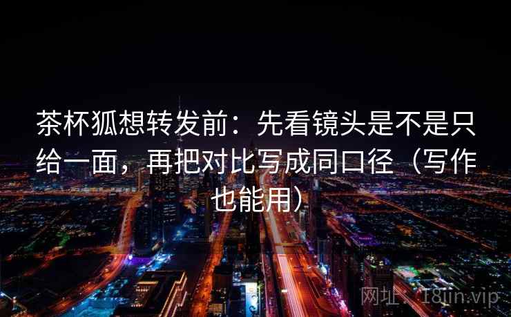 茶杯狐想转发前：先看镜头是不是只给一面，再把对比写成同口径（写作也能用）