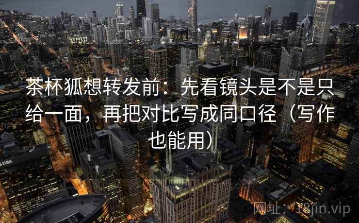 茶杯狐想转发前：先看镜头是不是只给一面，再把对比写成同口径（写作也能用）