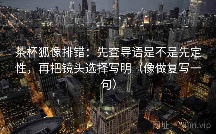 茶杯狐像排错：先查导语是不是先定性，再把镜头选择写明（像做复写一句）