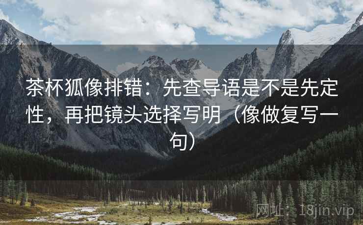 茶杯狐像排错：先查导语是不是先定性，再把镜头选择写明（像做复写一句）