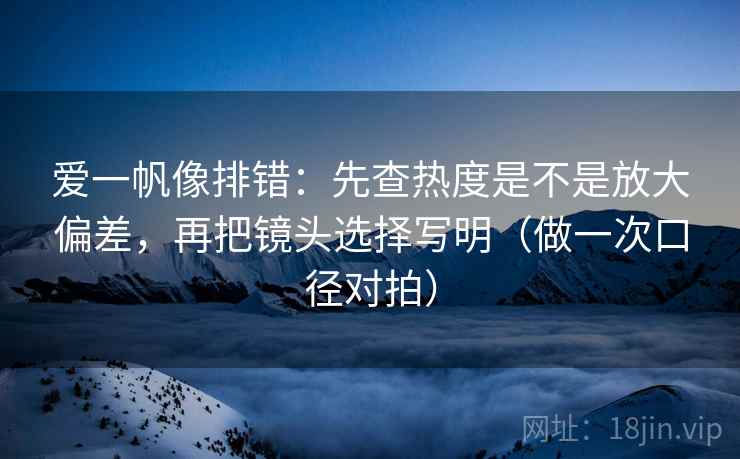 爱一帆像排错：先查热度是不是放大偏差，再把镜头选择写明（做一次口径对拍）