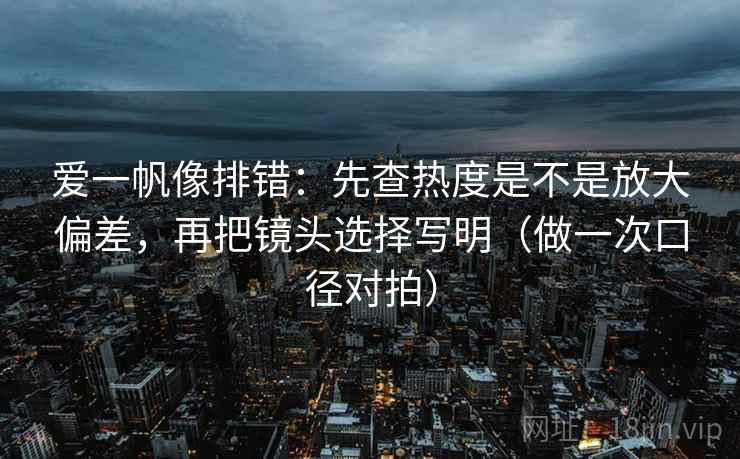 爱一帆像排错：先查热度是不是放大偏差，再把镜头选择写明（做一次口径对拍）