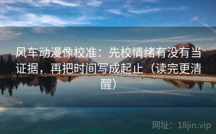 风车动漫像校准：先校情绪有没有当证据，再把时间写成起止（读完更清醒）