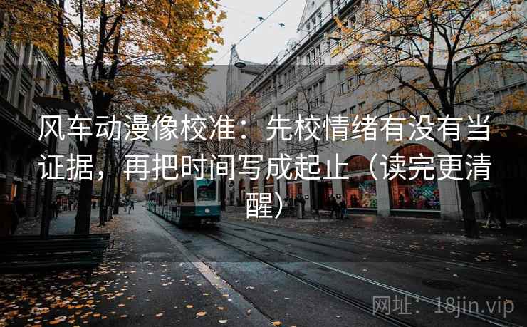 风车动漫像校准：先校情绪有没有当证据，再把时间写成起止（读完更清醒）