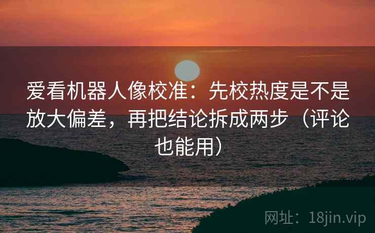 爱看机器人像校准：先校热度是不是放大偏差，再把结论拆成两步（评论也能用）