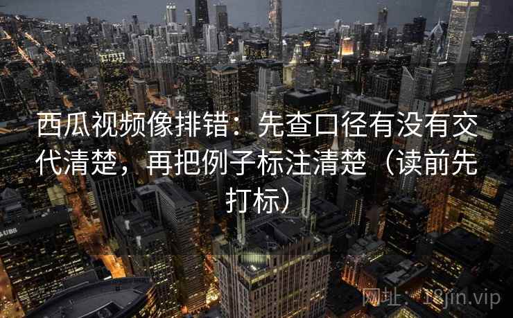 西瓜视频像排错：先查口径有没有交代清楚，再把例子标注清楚（读前先打标）