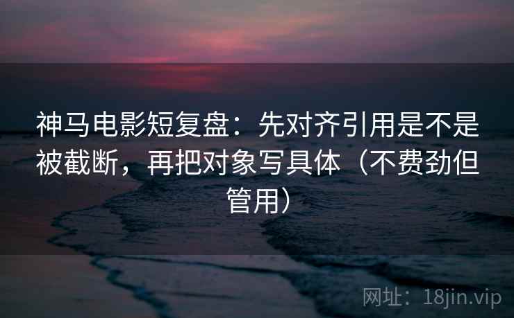 神马电影短复盘：先对齐引用是不是被截断，再把对象写具体（不费劲但管用）
