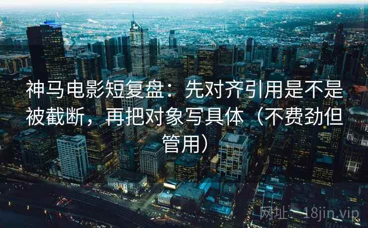 神马电影短复盘：先对齐引用是不是被截断，再把对象写具体（不费劲但管用）