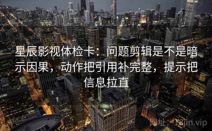 星辰影视体检卡：问题剪辑是不是暗示因果，动作把引用补完整，提示把信息拉直
