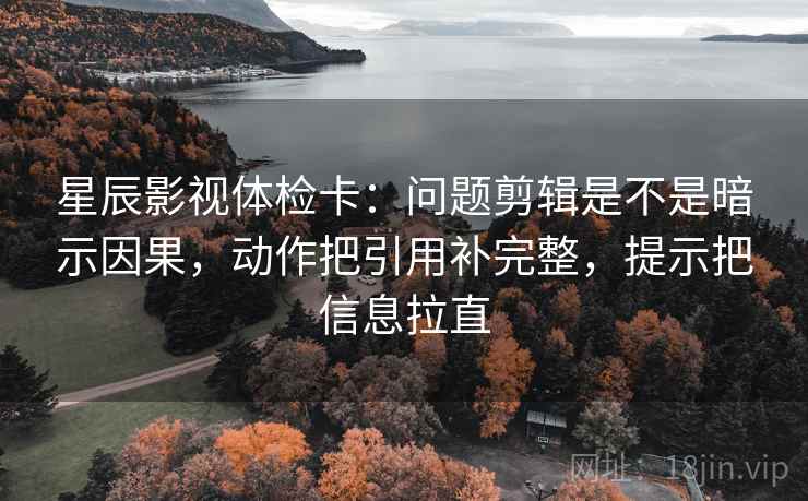 星辰影视体检卡：问题剪辑是不是暗示因果，动作把引用补完整，提示把信息拉直