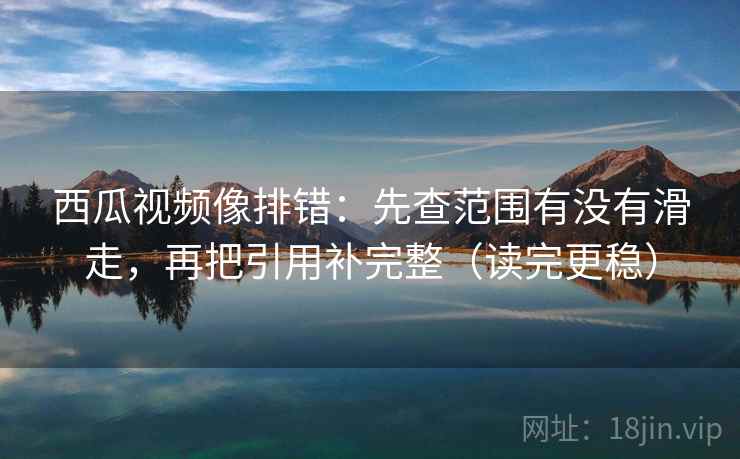 西瓜视频像排错：先查范围有没有滑走，再把引用补完整（读完更稳）