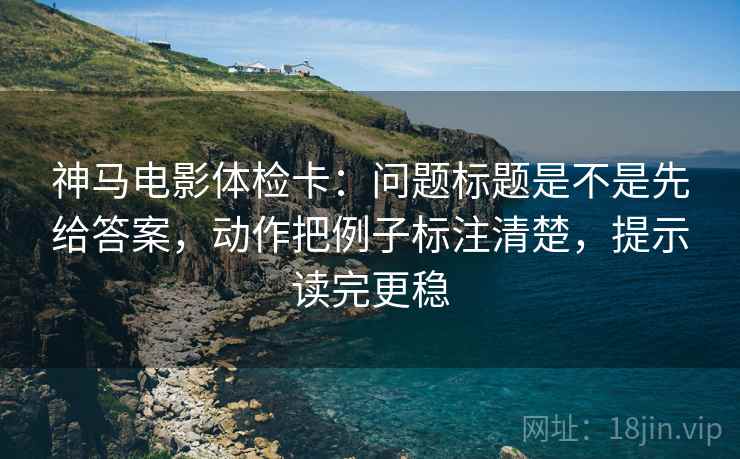 神马电影体检卡:问题标题是不是先给答案,动作把例子标注清楚,提示读完更稳 神马电影体检卡:问题标题是不是先给答案,动作把例子标注清楚,提示读完更稳