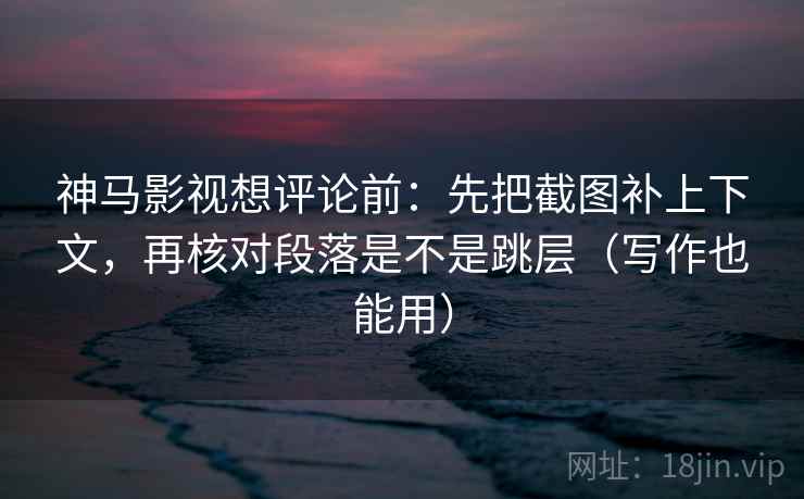神马影视想评论前：先把截图补上下文，再核对段落是不是跳层（写作也能用）