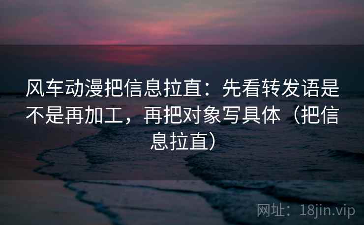 风车动漫把信息拉直：先看转发语是不是再加工，再把对象写具体（把信息拉直）