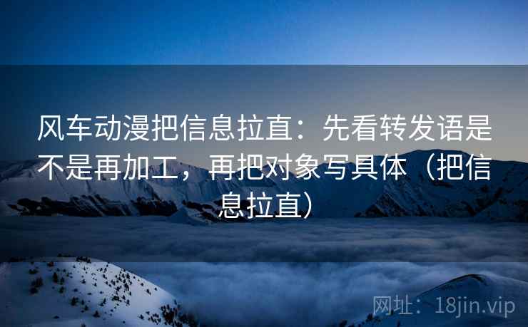 风车动漫把信息拉直：先看转发语是不是再加工，再把对象写具体（把信息拉直）