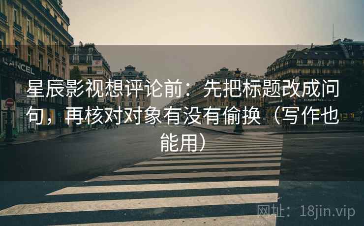 星辰影视想评论前：先把标题改成问句，再核对对象有没有偷换（写作也能用）