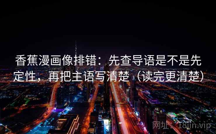 香蕉漫画像排错:先查导语是不是先定性,再把主语写清楚(读完更清楚) 香蕉漫画像排错:先查导语是不是先定性,再把主语写清楚(读完更清楚)