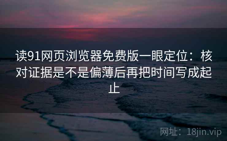 读91网页浏览器免费版一眼定位：核对证据是不是偏薄后再把时间写成起止
