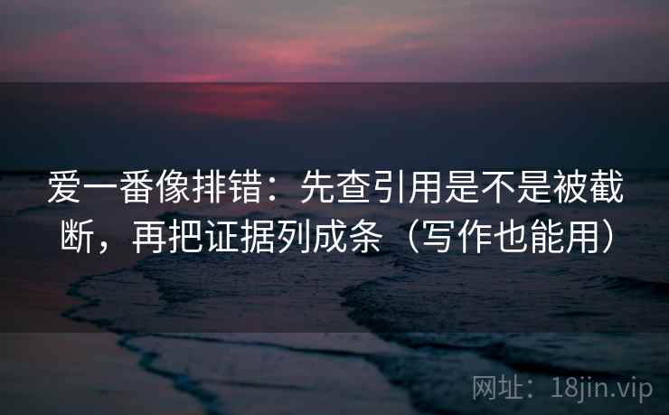爱一番像排错：先查引用是不是被截断，再把证据列成条（写作也能用）