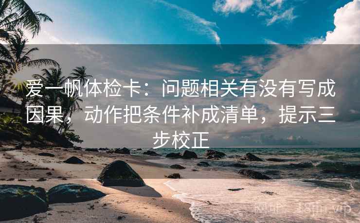 爱一帆体检卡:问题相关有没有写成因果,动作把条件补成清单,提示三步校正 爱一帆体检卡:问题相关有没有写成因果,动作把条件补成清单,提示三步校正