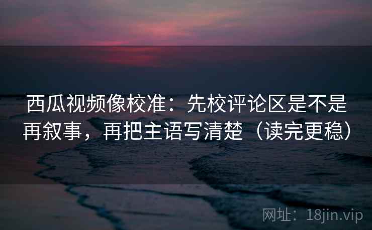 西瓜视频像校准：先校评论区是不是再叙事，再把主语写清楚（读完更稳）