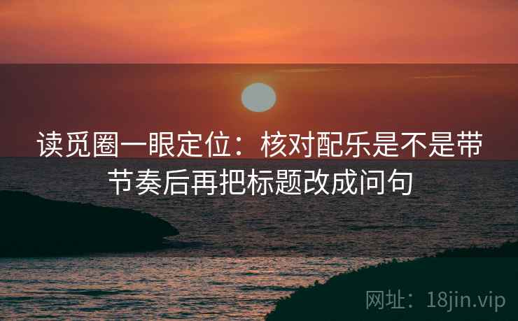 读觅圈一眼定位:核对配乐是不是带节奏后再把标题改成问句 读觅圈一眼定位:核对配乐是不是带节奏后再把标题改成问句