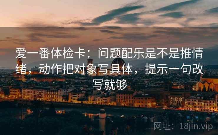 爱一番体检卡:问题配乐是不是推情绪,动作把对象写具体,提示一句改写就够 爱一番体检卡:问题配乐是不是推情绪,动作把对象写具体,提示一句改写就够